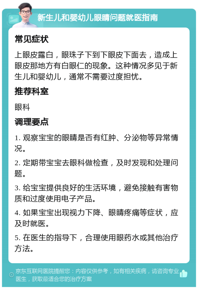 新生儿和婴幼儿眼睛问题就医指南 常见症状 上眼皮露白，眼珠子下到下眼皮下面去，造成上眼皮那地方有白眼仁的现象。这种情况多见于新生儿和婴幼儿，通常不需要过度担忧。 推荐科室 眼科 调理要点 1. 观察宝宝的眼睛是否有红肿、分泌物等异常情况。 2. 定期带宝宝去眼科做检查，及时发现和处理问题。 3. 给宝宝提供良好的生活环境，避免接触有害物质和过度使用电子产品。 4. 如果宝宝出现视力下降、眼睛疼痛等症状，应及时就医。 5. 在医生的指导下，合理使用眼药水或其他治疗方法。