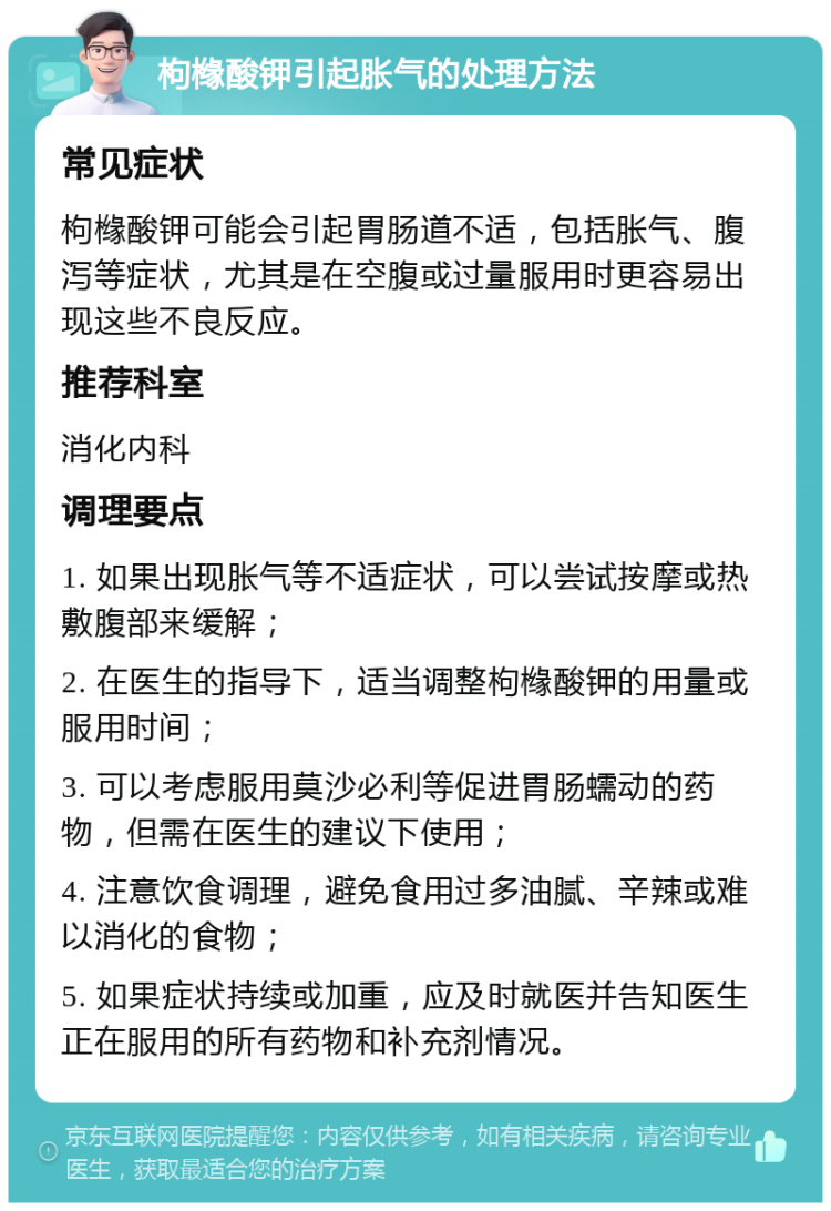 枸橼酸钾引起胀气的处理方法 常见症状 枸橼酸钾可能会引起胃肠道不适，包括胀气、腹泻等症状，尤其是在空腹或过量服用时更容易出现这些不良反应。 推荐科室 消化内科 调理要点 1. 如果出现胀气等不适症状，可以尝试按摩或热敷腹部来缓解； 2. 在医生的指导下，适当调整枸橼酸钾的用量或服用时间； 3. 可以考虑服用莫沙必利等促进胃肠蠕动的药物，但需在医生的建议下使用； 4. 注意饮食调理，避免食用过多油腻、辛辣或难以消化的食物； 5. 如果症状持续或加重，应及时就医并告知医生正在服用的所有药物和补充剂情况。