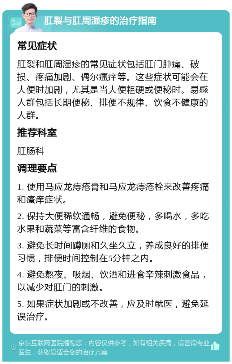 肛裂与肛周湿疹的治疗指南 常见症状 肛裂和肛周湿疹的常见症状包括肛门肿痛、破损、疼痛加剧、偶尔瘙痒等。这些症状可能会在大便时加剧，尤其是当大便粗硬或便秘时。易感人群包括长期便秘、排便不规律、饮食不健康的人群。 推荐科室 肛肠科 调理要点 1. 使用马应龙痔疮膏和马应龙痔疮栓来改善疼痛和瘙痒症状。 2. 保持大便稀软通畅，避免便秘，多喝水，多吃水果和蔬菜等富含纤维的食物。 3. 避免长时间蹲厕和久坐久立，养成良好的排便习惯，排便时间控制在5分钟之内。 4. 避免熬夜、吸烟、饮酒和进食辛辣刺激食品，以减少对肛门的刺激。 5. 如果症状加剧或不改善，应及时就医，避免延误治疗。