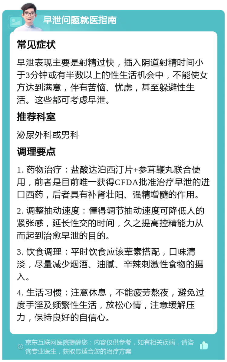 早泄问题就医指南 常见症状 早泄表现主要是射精过快，插入阴道射精时间小于3分钟或有半数以上的性生活机会中，不能使女方达到满意，伴有苦恼、忧虑，甚至躲避性生活。这些都可考虑早泄。 推荐科室 泌尿外科或男科 调理要点 1. 药物治疗：盐酸达泊西汀片+参茸鞭丸联合使用，前者是目前唯一获得CFDA批准治疗早泄的进口西药，后者具有补肾壮阳、强精增髓的作用。 2. 调整抽动速度：懂得调节抽动速度可降低人的紧张感，延长性交的时间，久之提高控精能力从而起到治愈早泄的目的。 3. 饮食调理：平时饮食应该荤素搭配，口味清淡，尽量减少烟酒、油腻、辛辣刺激性食物的摄入。 4. 生活习惯：注意休息，不能疲劳熬夜，避免过度手淫及频繁性生活，放松心情，注意缓解压力，保持良好的自信心。