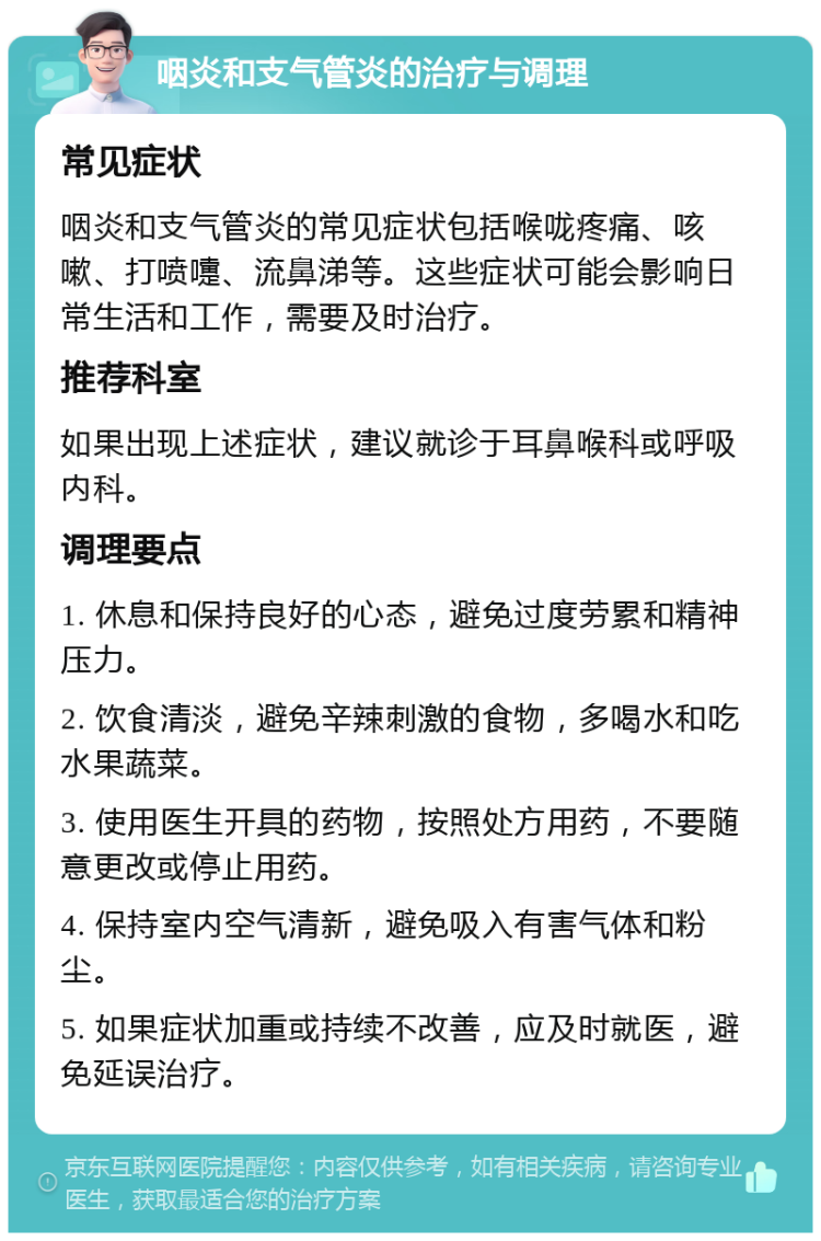 咽炎和支气管炎的治疗与调理 常见症状 咽炎和支气管炎的常见症状包括喉咙疼痛、咳嗽、打喷嚏、流鼻涕等。这些症状可能会影响日常生活和工作，需要及时治疗。 推荐科室 如果出现上述症状，建议就诊于耳鼻喉科或呼吸内科。 调理要点 1. 休息和保持良好的心态，避免过度劳累和精神压力。 2. 饮食清淡，避免辛辣刺激的食物，多喝水和吃水果蔬菜。 3. 使用医生开具的药物，按照处方用药，不要随意更改或停止用药。 4. 保持室内空气清新，避免吸入有害气体和粉尘。 5. 如果症状加重或持续不改善，应及时就医，避免延误治疗。