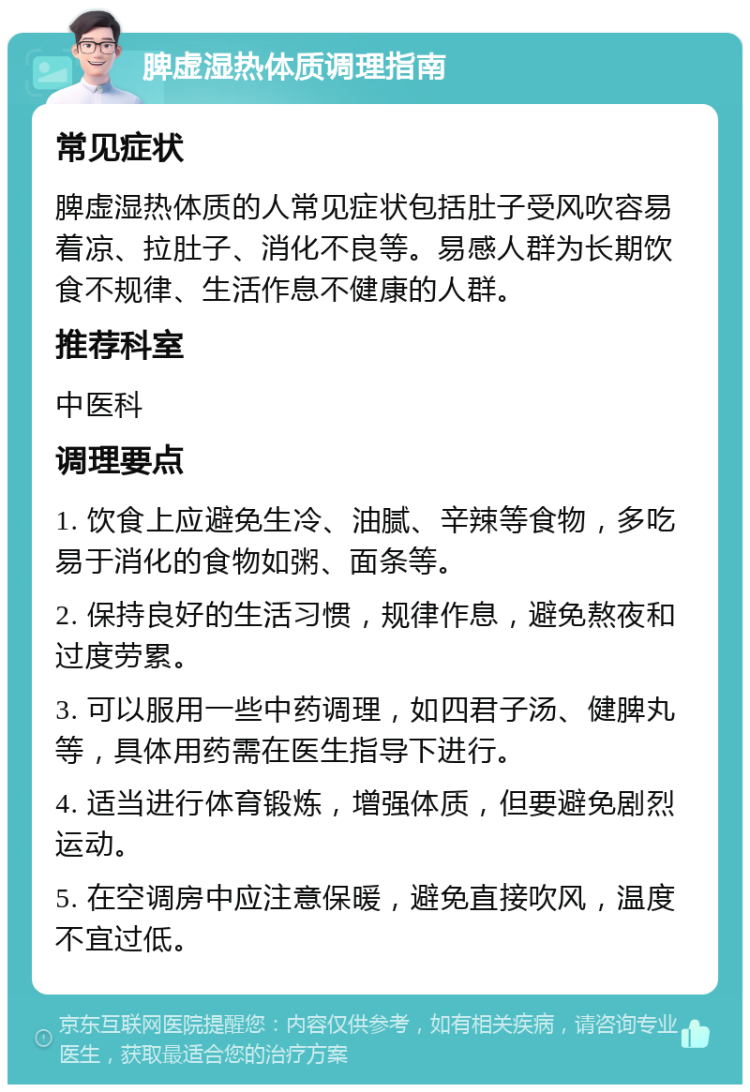 脾虚湿热体质调理指南 常见症状 脾虚湿热体质的人常见症状包括肚子受风吹容易着凉、拉肚子、消化不良等。易感人群为长期饮食不规律、生活作息不健康的人群。 推荐科室 中医科 调理要点 1. 饮食上应避免生冷、油腻、辛辣等食物，多吃易于消化的食物如粥、面条等。 2. 保持良好的生活习惯，规律作息，避免熬夜和过度劳累。 3. 可以服用一些中药调理，如四君子汤、健脾丸等，具体用药需在医生指导下进行。 4. 适当进行体育锻炼，增强体质，但要避免剧烈运动。 5. 在空调房中应注意保暖，避免直接吹风，温度不宜过低。