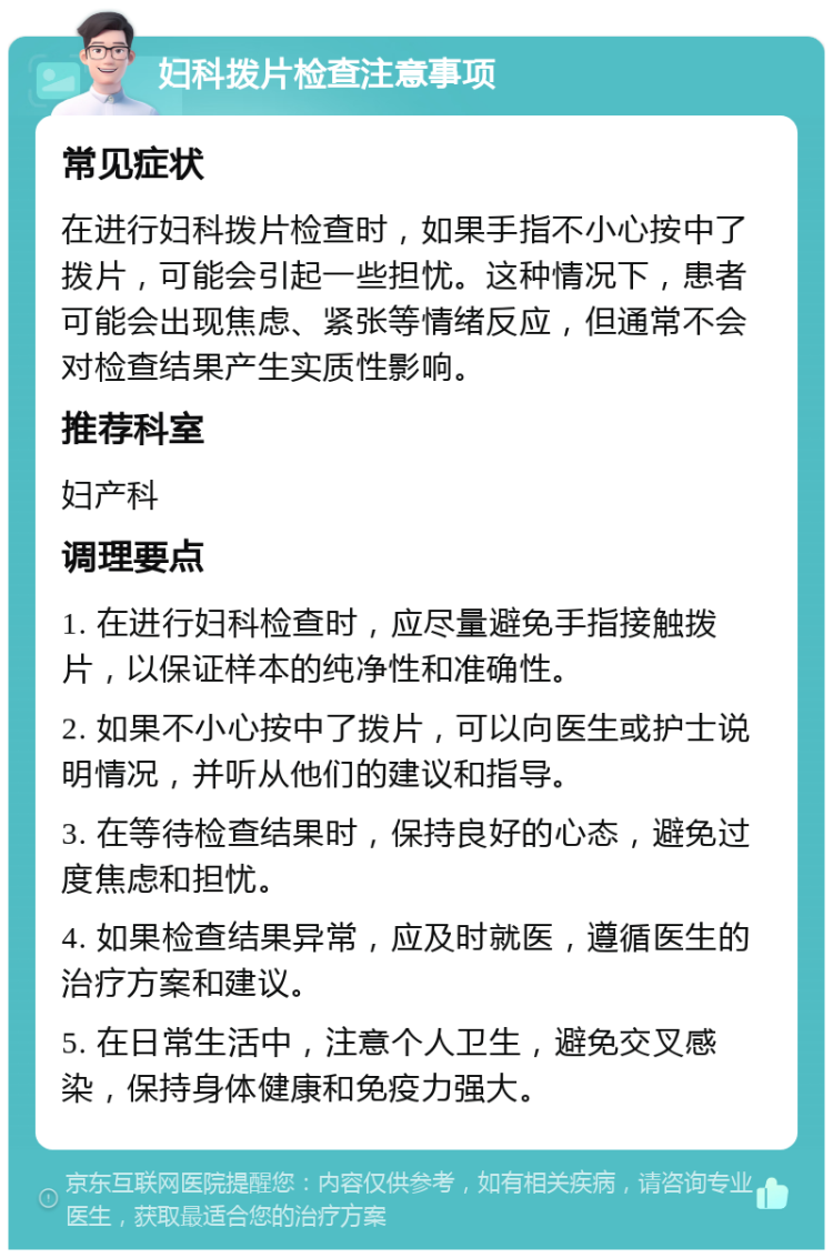 妇科拨片检查注意事项 常见症状 在进行妇科拨片检查时，如果手指不小心按中了拨片，可能会引起一些担忧。这种情况下，患者可能会出现焦虑、紧张等情绪反应，但通常不会对检查结果产生实质性影响。 推荐科室 妇产科 调理要点 1. 在进行妇科检查时，应尽量避免手指接触拨片，以保证样本的纯净性和准确性。 2. 如果不小心按中了拨片，可以向医生或护士说明情况，并听从他们的建议和指导。 3. 在等待检查结果时，保持良好的心态，避免过度焦虑和担忧。 4. 如果检查结果异常，应及时就医，遵循医生的治疗方案和建议。 5. 在日常生活中，注意个人卫生，避免交叉感染，保持身体健康和免疫力强大。