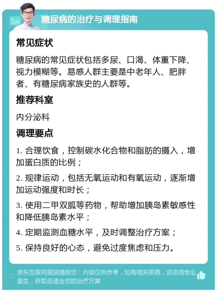 糖尿病的治疗与调理指南 常见症状 糖尿病的常见症状包括多尿、口渴、体重下降、视力模糊等。易感人群主要是中老年人、肥胖者、有糖尿病家族史的人群等。 推荐科室 内分泌科 调理要点 1. 合理饮食，控制碳水化合物和脂肪的摄入，增加蛋白质的比例； 2. 规律运动，包括无氧运动和有氧运动，逐渐增加运动强度和时长； 3. 使用二甲双胍等药物，帮助增加胰岛素敏感性和降低胰岛素水平； 4. 定期监测血糖水平，及时调整治疗方案； 5. 保持良好的心态，避免过度焦虑和压力。