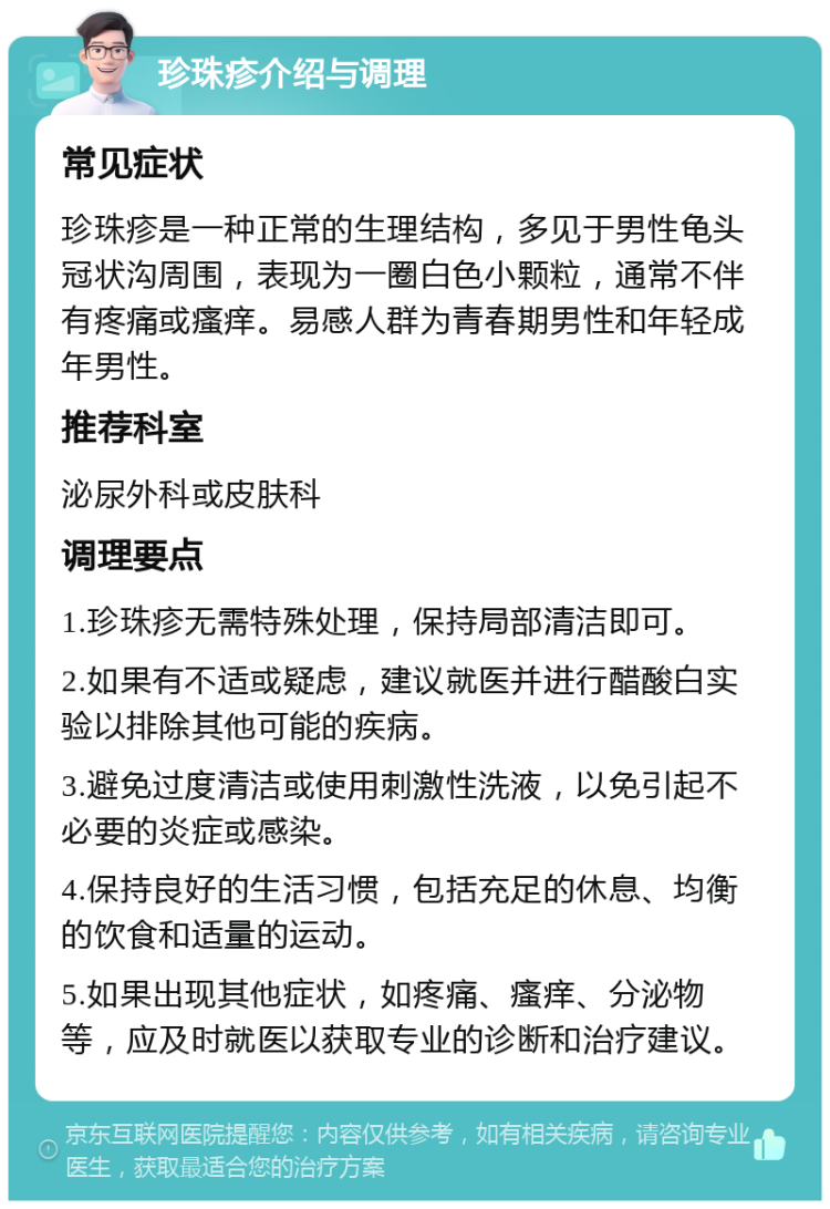 珍珠疹介绍与调理 常见症状 珍珠疹是一种正常的生理结构，多见于男性龟头冠状沟周围，表现为一圈白色小颗粒，通常不伴有疼痛或瘙痒。易感人群为青春期男性和年轻成年男性。 推荐科室 泌尿外科或皮肤科 调理要点 1.珍珠疹无需特殊处理，保持局部清洁即可。 2.如果有不适或疑虑，建议就医并进行醋酸白实验以排除其他可能的疾病。 3.避免过度清洁或使用刺激性洗液，以免引起不必要的炎症或感染。 4.保持良好的生活习惯，包括充足的休息、均衡的饮食和适量的运动。 5.如果出现其他症状，如疼痛、瘙痒、分泌物等，应及时就医以获取专业的诊断和治疗建议。