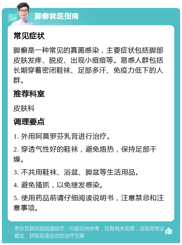 脚癣就医指南 常见症状 脚癣是一种常见的真菌感染，主要症状包括脚部皮肤发痒、脱皮、出现小痘痘等。易感人群包括长期穿着密闭鞋袜、足部多汗、免疫力低下的人群。 推荐科室 皮肤科 调理要点 1. 外用阿莫罗芬乳膏进行治疗。 2. 穿透气性好的鞋袜，避免焐热，保持足部干燥。 3. 不共用鞋袜、浴盆、脚盆等生活用品。 4. 避免搔抓，以免继发感染。 5. 使用药品前请仔细阅读说明书，注意禁忌和注意事项。