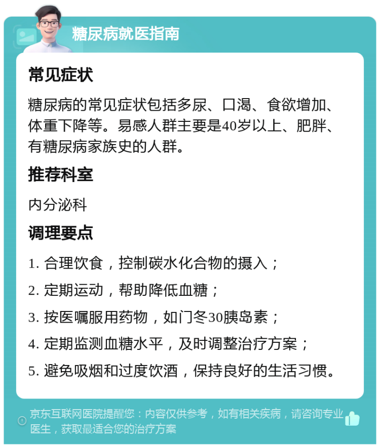 糖尿病就医指南 常见症状 糖尿病的常见症状包括多尿、口渴、食欲增加、体重下降等。易感人群主要是40岁以上、肥胖、有糖尿病家族史的人群。 推荐科室 内分泌科 调理要点 1. 合理饮食，控制碳水化合物的摄入； 2. 定期运动，帮助降低血糖； 3. 按医嘱服用药物，如门冬30胰岛素； 4. 定期监测血糖水平，及时调整治疗方案； 5. 避免吸烟和过度饮酒，保持良好的生活习惯。