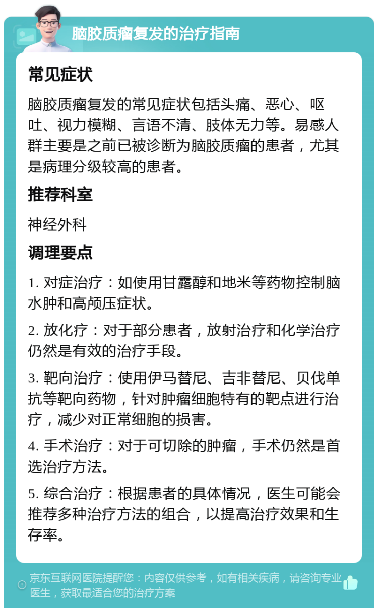 脑胶质瘤复发的治疗指南 常见症状 脑胶质瘤复发的常见症状包括头痛、恶心、呕吐、视力模糊、言语不清、肢体无力等。易感人群主要是之前已被诊断为脑胶质瘤的患者，尤其是病理分级较高的患者。 推荐科室 神经外科 调理要点 1. 对症治疗：如使用甘露醇和地米等药物控制脑水肿和高颅压症状。 2. 放化疗：对于部分患者，放射治疗和化学治疗仍然是有效的治疗手段。 3. 靶向治疗：使用伊马替尼、吉非替尼、贝伐单抗等靶向药物，针对肿瘤细胞特有的靶点进行治疗，减少对正常细胞的损害。 4. 手术治疗：对于可切除的肿瘤，手术仍然是首选治疗方法。 5. 综合治疗：根据患者的具体情况，医生可能会推荐多种治疗方法的组合，以提高治疗效果和生存率。