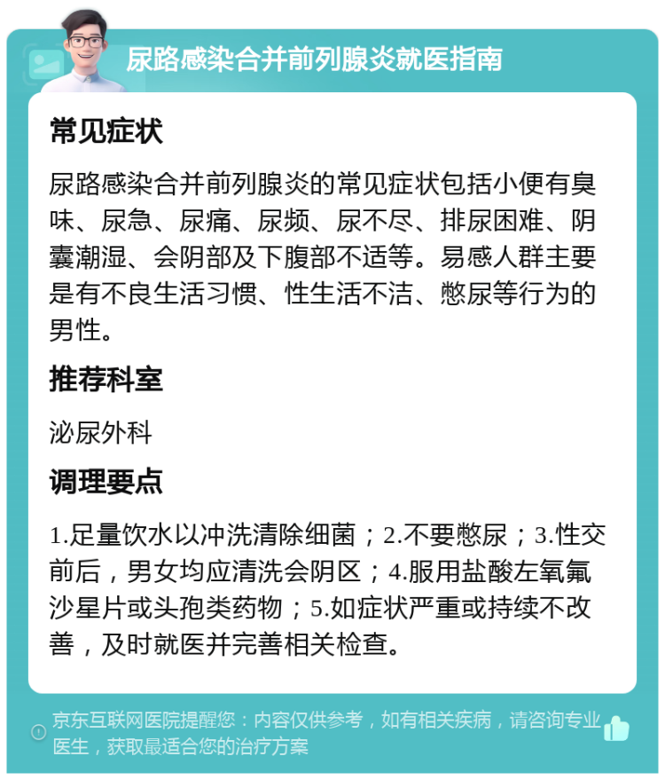 尿路感染合并前列腺炎就医指南 常见症状 尿路感染合并前列腺炎的常见症状包括小便有臭味、尿急、尿痛、尿频、尿不尽、排尿困难、阴囊潮湿、会阴部及下腹部不适等。易感人群主要是有不良生活习惯、性生活不洁、憋尿等行为的男性。 推荐科室 泌尿外科 调理要点 1.足量饮水以冲洗清除细菌；2.不要憋尿；3.性交前后，男女均应清洗会阴区；4.服用盐酸左氧氟沙星片或头孢类药物；5.如症状严重或持续不改善，及时就医并完善相关检查。