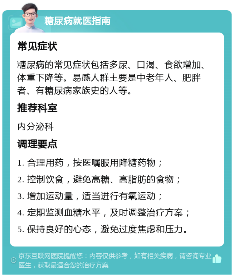 糖尿病就医指南 常见症状 糖尿病的常见症状包括多尿、口渴、食欲增加、体重下降等。易感人群主要是中老年人、肥胖者、有糖尿病家族史的人等。 推荐科室 内分泌科 调理要点 1. 合理用药，按医嘱服用降糖药物； 2. 控制饮食，避免高糖、高脂肪的食物； 3. 增加运动量，适当进行有氧运动； 4. 定期监测血糖水平，及时调整治疗方案； 5. 保持良好的心态，避免过度焦虑和压力。