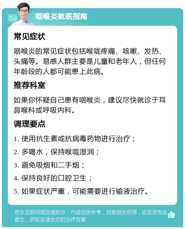 咽喉炎就医指南 常见症状 咽喉炎的常见症状包括喉咙疼痛、咳嗽、发热、头痛等。易感人群主要是儿童和老年人，但任何年龄段的人都可能患上此病。 推荐科室 如果你怀疑自己患有咽喉炎，建议尽快就诊于耳鼻喉科或呼吸内科。 调理要点 1. 使用抗生素或抗病毒药物进行治疗； 2. 多喝水，保持喉咙湿润； 3. 避免吸烟和二手烟； 4. 保持良好的口腔卫生； 5. 如果症状严重，可能需要进行输液治疗。