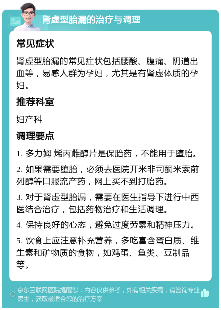 肾虚型胎漏的治疗与调理 常见症状 肾虚型胎漏的常见症状包括腰酸、腹痛、阴道出血等，易感人群为孕妇，尤其是有肾虚体质的孕妇。 推荐科室 妇产科 调理要点 1. 多力姆 烯丙雌醇片是保胎药，不能用于堕胎。 2. 如果需要堕胎，必须去医院开米非司酮米索前列醇等口服流产药，网上买不到打胎药。 3. 对于肾虚型胎漏，需要在医生指导下进行中西医结合治疗，包括药物治疗和生活调理。 4. 保持良好的心态，避免过度劳累和精神压力。 5. 饮食上应注意补充营养，多吃富含蛋白质、维生素和矿物质的食物，如鸡蛋、鱼类、豆制品等。