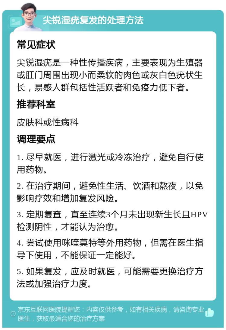 尖锐湿疣复发的处理方法 常见症状 尖锐湿疣是一种性传播疾病，主要表现为生殖器或肛门周围出现小而柔软的肉色或灰白色疣状生长，易感人群包括性活跃者和免疫力低下者。 推荐科室 皮肤科或性病科 调理要点 1. 尽早就医，进行激光或冷冻治疗，避免自行使用药物。 2. 在治疗期间，避免性生活、饮酒和熬夜，以免影响疗效和增加复发风险。 3. 定期复查，直至连续3个月未出现新生长且HPV检测阴性，才能认为治愈。 4. 尝试使用咪喹莫特等外用药物，但需在医生指导下使用，不能保证一定能好。 5. 如果复发，应及时就医，可能需要更换治疗方法或加强治疗力度。