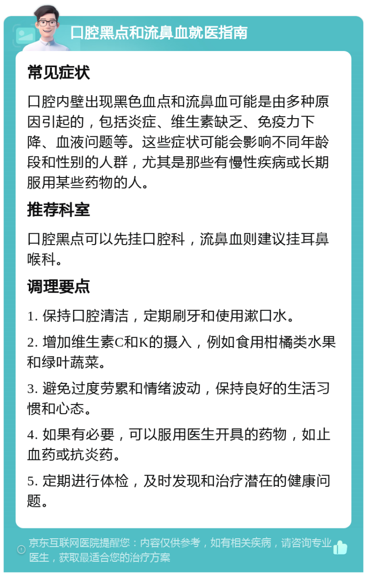 口腔黑点和流鼻血就医指南 常见症状 口腔内壁出现黑色血点和流鼻血可能是由多种原因引起的，包括炎症、维生素缺乏、免疫力下降、血液问题等。这些症状可能会影响不同年龄段和性别的人群，尤其是那些有慢性疾病或长期服用某些药物的人。 推荐科室 口腔黑点可以先挂口腔科，流鼻血则建议挂耳鼻喉科。 调理要点 1. 保持口腔清洁，定期刷牙和使用漱口水。 2. 增加维生素C和K的摄入，例如食用柑橘类水果和绿叶蔬菜。 3. 避免过度劳累和情绪波动，保持良好的生活习惯和心态。 4. 如果有必要，可以服用医生开具的药物，如止血药或抗炎药。 5. 定期进行体检，及时发现和治疗潜在的健康问题。