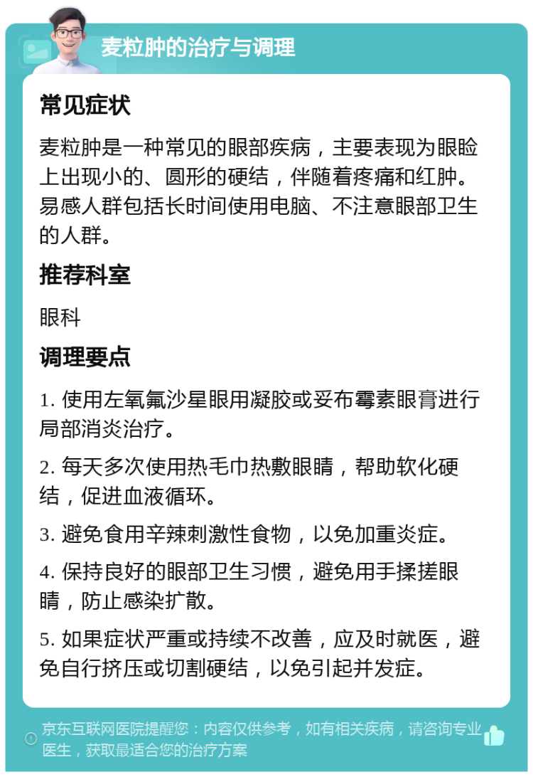 麦粒肿的治疗与调理 常见症状 麦粒肿是一种常见的眼部疾病，主要表现为眼睑上出现小的、圆形的硬结，伴随着疼痛和红肿。易感人群包括长时间使用电脑、不注意眼部卫生的人群。 推荐科室 眼科 调理要点 1. 使用左氧氟沙星眼用凝胶或妥布霉素眼膏进行局部消炎治疗。 2. 每天多次使用热毛巾热敷眼睛，帮助软化硬结，促进血液循环。 3. 避免食用辛辣刺激性食物，以免加重炎症。 4. 保持良好的眼部卫生习惯，避免用手揉搓眼睛，防止感染扩散。 5. 如果症状严重或持续不改善，应及时就医，避免自行挤压或切割硬结，以免引起并发症。