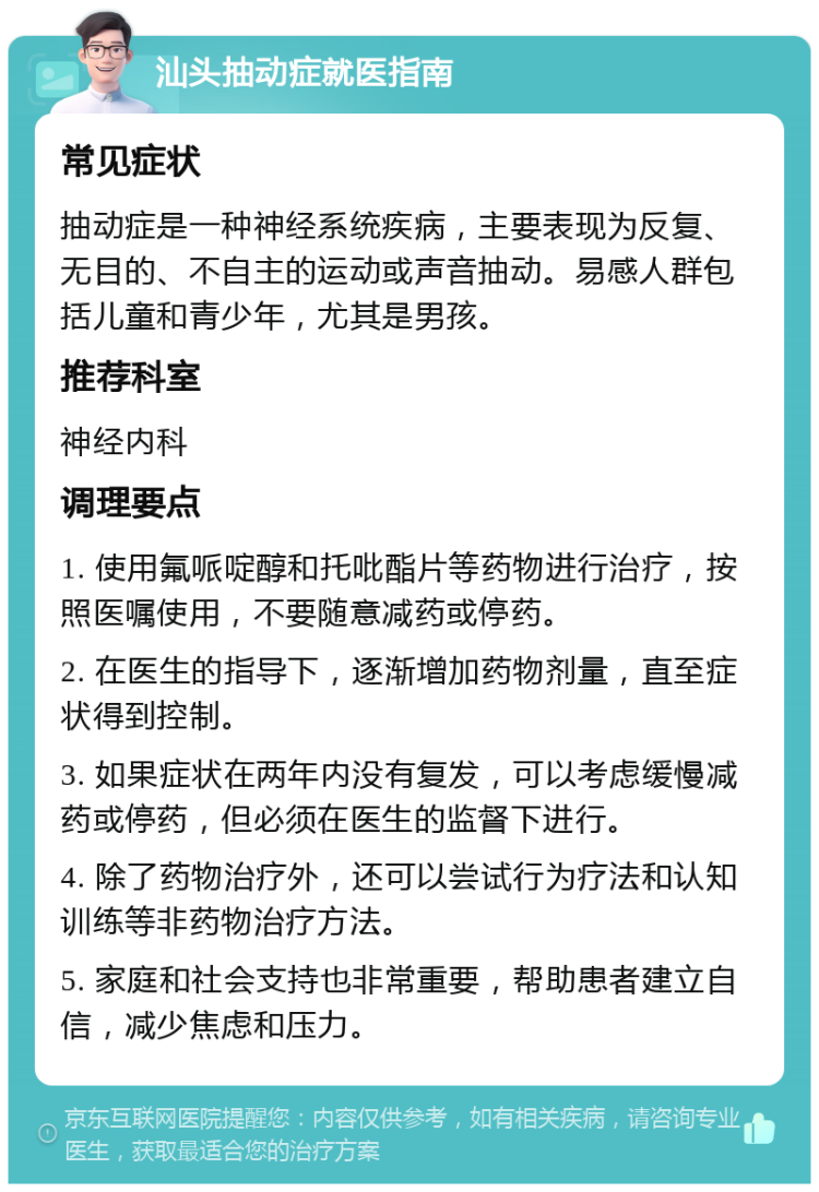 汕头抽动症就医指南 常见症状 抽动症是一种神经系统疾病，主要表现为反复、无目的、不自主的运动或声音抽动。易感人群包括儿童和青少年，尤其是男孩。 推荐科室 神经内科 调理要点 1. 使用氟哌啶醇和托吡酯片等药物进行治疗，按照医嘱使用，不要随意减药或停药。 2. 在医生的指导下，逐渐增加药物剂量，直至症状得到控制。 3. 如果症状在两年内没有复发，可以考虑缓慢减药或停药，但必须在医生的监督下进行。 4. 除了药物治疗外，还可以尝试行为疗法和认知训练等非药物治疗方法。 5. 家庭和社会支持也非常重要，帮助患者建立自信，减少焦虑和压力。