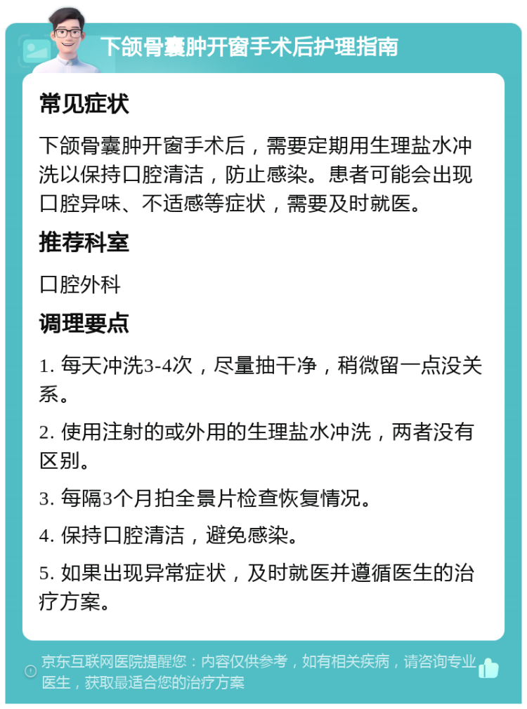 下颌骨囊肿开窗手术后护理指南 常见症状 下颌骨囊肿开窗手术后，需要定期用生理盐水冲洗以保持口腔清洁，防止感染。患者可能会出现口腔异味、不适感等症状，需要及时就医。 推荐科室 口腔外科 调理要点 1. 每天冲洗3-4次，尽量抽干净，稍微留一点没关系。 2. 使用注射的或外用的生理盐水冲洗，两者没有区别。 3. 每隔3个月拍全景片检查恢复情况。 4. 保持口腔清洁，避免感染。 5. 如果出现异常症状，及时就医并遵循医生的治疗方案。