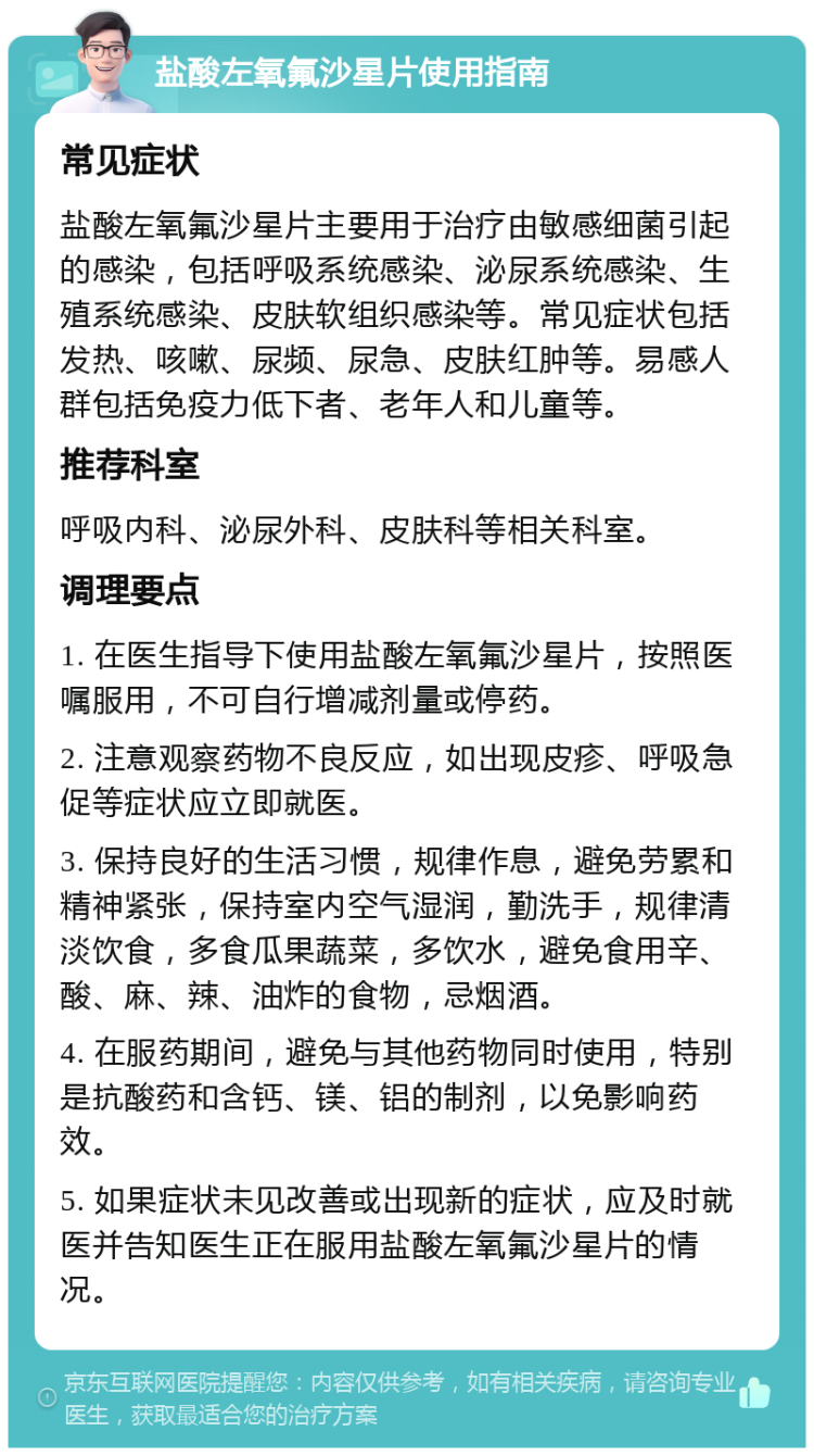 盐酸左氧氟沙星片使用指南 常见症状 盐酸左氧氟沙星片主要用于治疗由敏感细菌引起的感染，包括呼吸系统感染、泌尿系统感染、生殖系统感染、皮肤软组织感染等。常见症状包括发热、咳嗽、尿频、尿急、皮肤红肿等。易感人群包括免疫力低下者、老年人和儿童等。 推荐科室 呼吸内科、泌尿外科、皮肤科等相关科室。 调理要点 1. 在医生指导下使用盐酸左氧氟沙星片，按照医嘱服用，不可自行增减剂量或停药。 2. 注意观察药物不良反应，如出现皮疹、呼吸急促等症状应立即就医。 3. 保持良好的生活习惯，规律作息，避免劳累和精神紧张，保持室内空气湿润，勤洗手，规律清淡饮食，多食瓜果蔬菜，多饮水，避免食用辛、酸、麻、辣、油炸的食物，忌烟酒。 4. 在服药期间，避免与其他药物同时使用，特别是抗酸药和含钙、镁、铝的制剂，以免影响药效。 5. 如果症状未见改善或出现新的症状，应及时就医并告知医生正在服用盐酸左氧氟沙星片的情况。