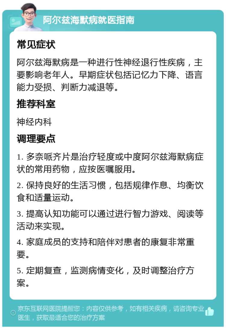 阿尔兹海默病就医指南 常见症状 阿尔兹海默病是一种进行性神经退行性疾病，主要影响老年人。早期症状包括记忆力下降、语言能力受损、判断力减退等。 推荐科室 神经内科 调理要点 1. 多奈哌齐片是治疗轻度或中度阿尔兹海默病症状的常用药物，应按医嘱服用。 2. 保持良好的生活习惯，包括规律作息、均衡饮食和适量运动。 3. 提高认知功能可以通过进行智力游戏、阅读等活动来实现。 4. 家庭成员的支持和陪伴对患者的康复非常重要。 5. 定期复查，监测病情变化，及时调整治疗方案。