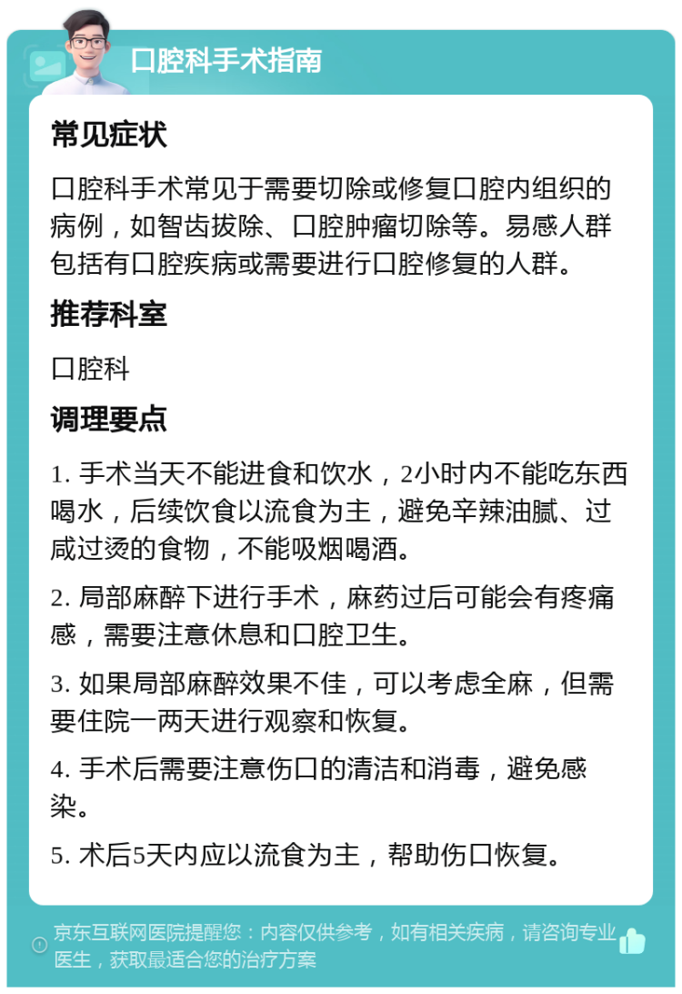 口腔科手术指南 常见症状 口腔科手术常见于需要切除或修复口腔内组织的病例，如智齿拔除、口腔肿瘤切除等。易感人群包括有口腔疾病或需要进行口腔修复的人群。 推荐科室 口腔科 调理要点 1. 手术当天不能进食和饮水，2小时内不能吃东西喝水，后续饮食以流食为主，避免辛辣油腻、过咸过烫的食物，不能吸烟喝酒。 2. 局部麻醉下进行手术，麻药过后可能会有疼痛感，需要注意休息和口腔卫生。 3. 如果局部麻醉效果不佳，可以考虑全麻，但需要住院一两天进行观察和恢复。 4. 手术后需要注意伤口的清洁和消毒，避免感染。 5. 术后5天内应以流食为主，帮助伤口恢复。