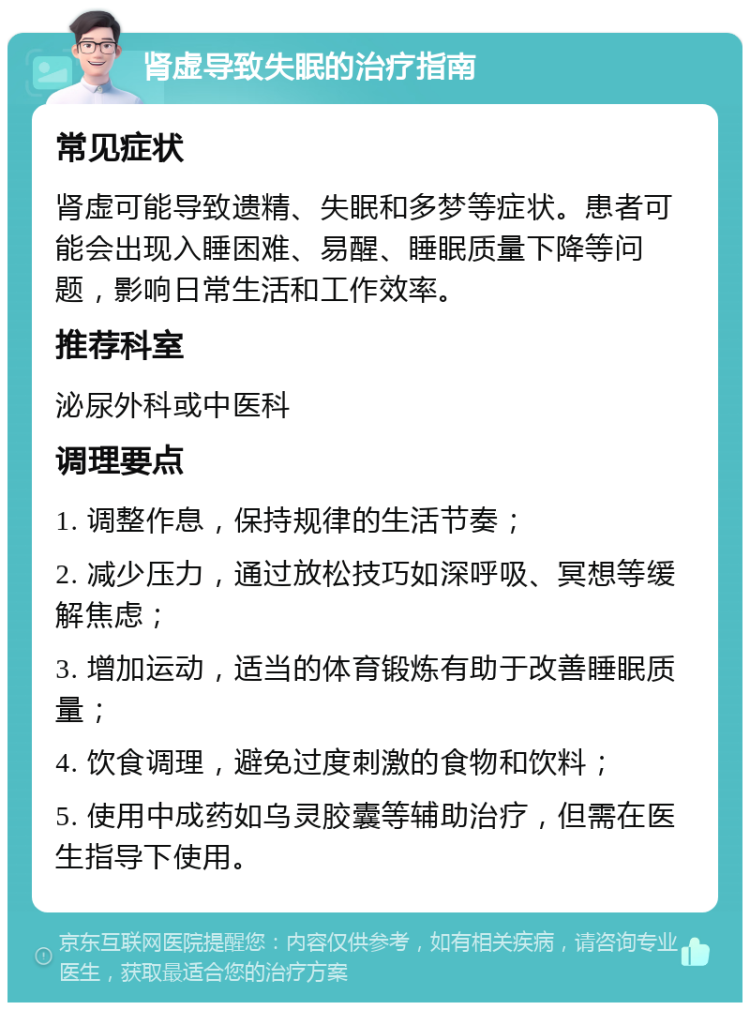 肾虚导致失眠的治疗指南 常见症状 肾虚可能导致遗精、失眠和多梦等症状。患者可能会出现入睡困难、易醒、睡眠质量下降等问题，影响日常生活和工作效率。 推荐科室 泌尿外科或中医科 调理要点 1. 调整作息，保持规律的生活节奏； 2. 减少压力，通过放松技巧如深呼吸、冥想等缓解焦虑； 3. 增加运动，适当的体育锻炼有助于改善睡眠质量； 4. 饮食调理，避免过度刺激的食物和饮料； 5. 使用中成药如乌灵胶囊等辅助治疗，但需在医生指导下使用。