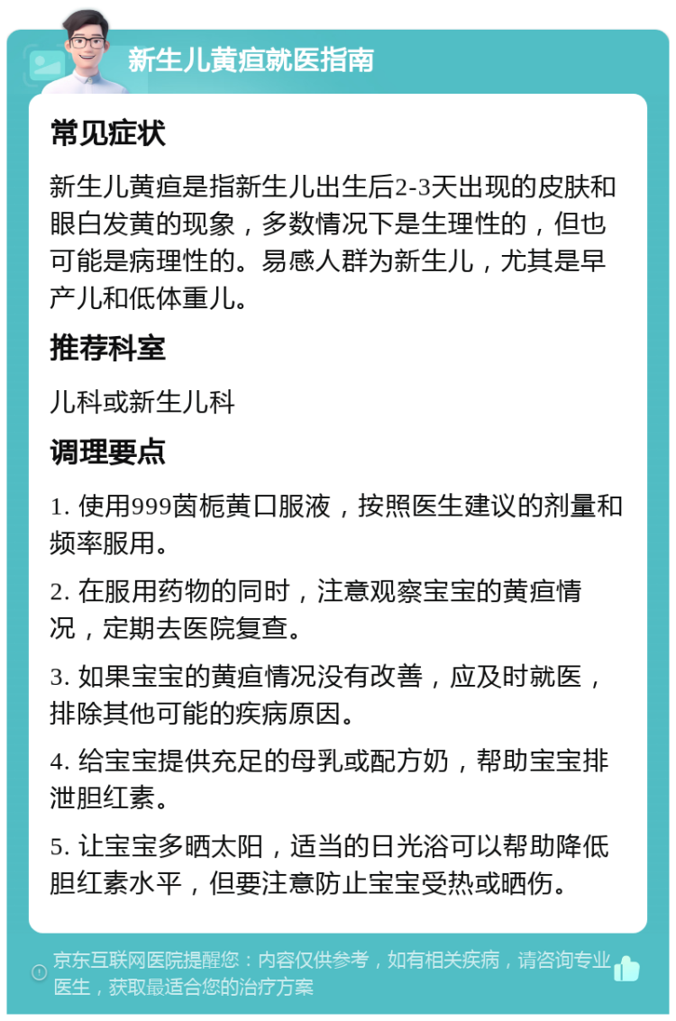 新生儿黄疸就医指南 常见症状 新生儿黄疸是指新生儿出生后2-3天出现的皮肤和眼白发黄的现象，多数情况下是生理性的，但也可能是病理性的。易感人群为新生儿，尤其是早产儿和低体重儿。 推荐科室 儿科或新生儿科 调理要点 1. 使用999茵栀黄口服液，按照医生建议的剂量和频率服用。 2. 在服用药物的同时，注意观察宝宝的黄疸情况，定期去医院复查。 3. 如果宝宝的黄疸情况没有改善，应及时就医，排除其他可能的疾病原因。 4. 给宝宝提供充足的母乳或配方奶，帮助宝宝排泄胆红素。 5. 让宝宝多晒太阳，适当的日光浴可以帮助降低胆红素水平，但要注意防止宝宝受热或晒伤。