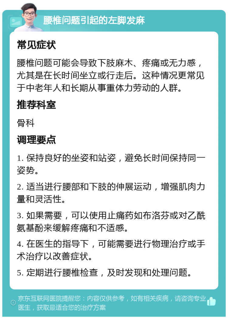 腰椎问题引起的左脚发麻 常见症状 腰椎问题可能会导致下肢麻木、疼痛或无力感，尤其是在长时间坐立或行走后。这种情况更常见于中老年人和长期从事重体力劳动的人群。 推荐科室 骨科 调理要点 1. 保持良好的坐姿和站姿，避免长时间保持同一姿势。 2. 适当进行腰部和下肢的伸展运动，增强肌肉力量和灵活性。 3. 如果需要，可以使用止痛药如布洛芬或对乙酰氨基酚来缓解疼痛和不适感。 4. 在医生的指导下，可能需要进行物理治疗或手术治疗以改善症状。 5. 定期进行腰椎检查，及时发现和处理问题。