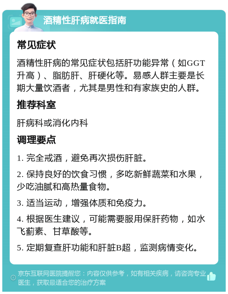 酒精性肝病就医指南 常见症状 酒精性肝病的常见症状包括肝功能异常（如GGT升高）、脂肪肝、肝硬化等。易感人群主要是长期大量饮酒者，尤其是男性和有家族史的人群。 推荐科室 肝病科或消化内科 调理要点 1. 完全戒酒，避免再次损伤肝脏。 2. 保持良好的饮食习惯，多吃新鲜蔬菜和水果，少吃油腻和高热量食物。 3. 适当运动，增强体质和免疫力。 4. 根据医生建议，可能需要服用保肝药物，如水飞蓟素、甘草酸等。 5. 定期复查肝功能和肝脏B超，监测病情变化。