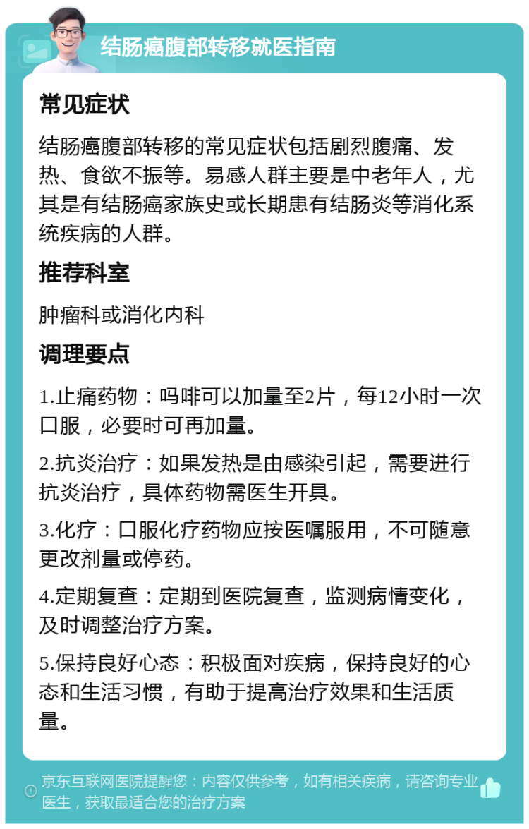 结肠癌腹部转移就医指南 常见症状 结肠癌腹部转移的常见症状包括剧烈腹痛、发热、食欲不振等。易感人群主要是中老年人，尤其是有结肠癌家族史或长期患有结肠炎等消化系统疾病的人群。 推荐科室 肿瘤科或消化内科 调理要点 1.止痛药物：吗啡可以加量至2片，每12小时一次口服，必要时可再加量。 2.抗炎治疗：如果发热是由感染引起，需要进行抗炎治疗，具体药物需医生开具。 3.化疗：口服化疗药物应按医嘱服用，不可随意更改剂量或停药。 4.定期复查：定期到医院复查，监测病情变化，及时调整治疗方案。 5.保持良好心态：积极面对疾病，保持良好的心态和生活习惯，有助于提高治疗效果和生活质量。