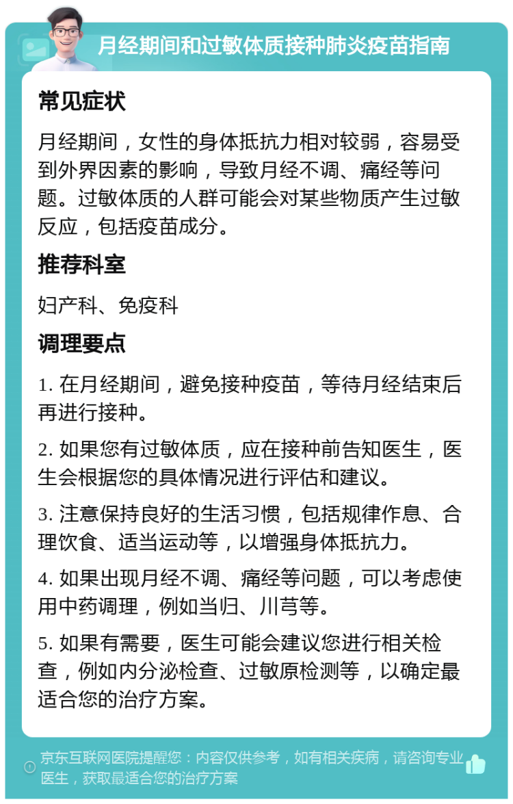 月经期间和过敏体质接种肺炎疫苗指南 常见症状 月经期间，女性的身体抵抗力相对较弱，容易受到外界因素的影响，导致月经不调、痛经等问题。过敏体质的人群可能会对某些物质产生过敏反应，包括疫苗成分。 推荐科室 妇产科、免疫科 调理要点 1. 在月经期间，避免接种疫苗，等待月经结束后再进行接种。 2. 如果您有过敏体质，应在接种前告知医生，医生会根据您的具体情况进行评估和建议。 3. 注意保持良好的生活习惯，包括规律作息、合理饮食、适当运动等，以增强身体抵抗力。 4. 如果出现月经不调、痛经等问题，可以考虑使用中药调理，例如当归、川芎等。 5. 如果有需要，医生可能会建议您进行相关检查，例如内分泌检查、过敏原检测等，以确定最适合您的治疗方案。