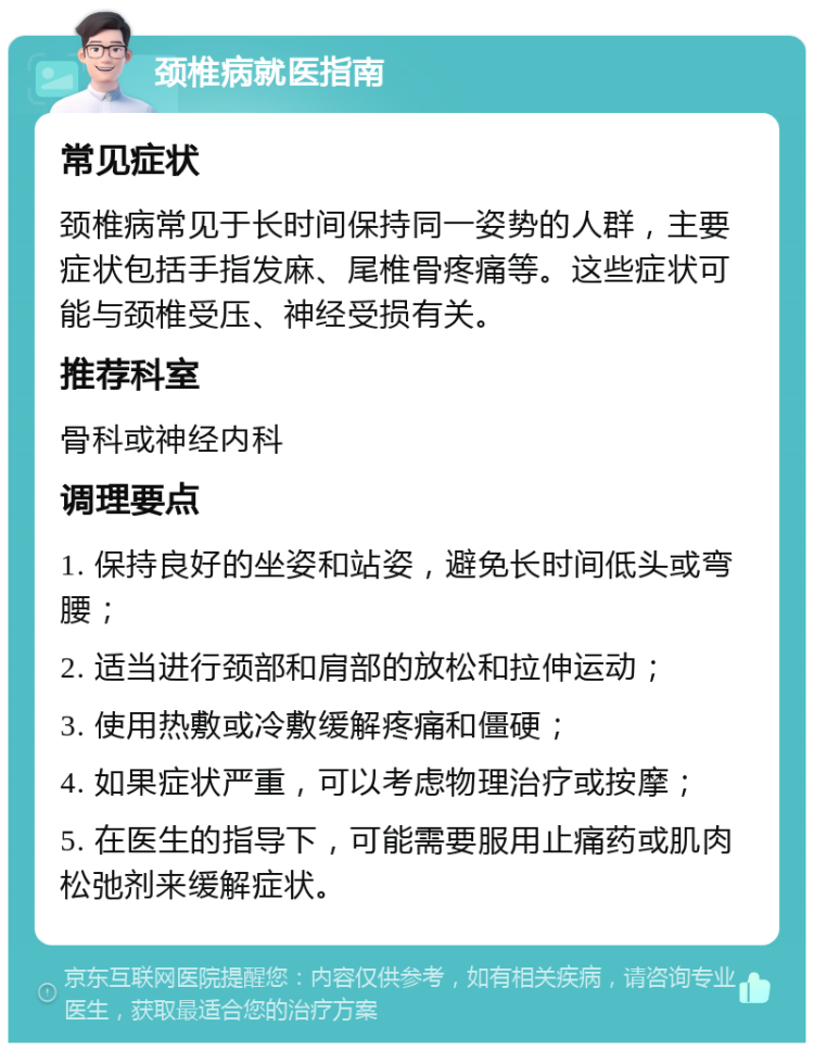 颈椎病就医指南 常见症状 颈椎病常见于长时间保持同一姿势的人群，主要症状包括手指发麻、尾椎骨疼痛等。这些症状可能与颈椎受压、神经受损有关。 推荐科室 骨科或神经内科 调理要点 1. 保持良好的坐姿和站姿，避免长时间低头或弯腰； 2. 适当进行颈部和肩部的放松和拉伸运动； 3. 使用热敷或冷敷缓解疼痛和僵硬； 4. 如果症状严重，可以考虑物理治疗或按摩； 5. 在医生的指导下，可能需要服用止痛药或肌肉松弛剂来缓解症状。