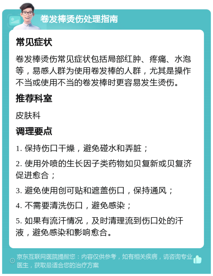 卷发棒烫伤处理指南 常见症状 卷发棒烫伤常见症状包括局部红肿、疼痛、水泡等，易感人群为使用卷发棒的人群，尤其是操作不当或使用不当的卷发棒时更容易发生烫伤。 推荐科室 皮肤科 调理要点 1. 保持伤口干燥，避免碰水和弄脏； 2. 使用外喷的生长因子类药物如贝复新或贝复济促进愈合； 3. 避免使用创可贴和遮盖伤口，保持通风； 4. 不需要清洗伤口，避免感染； 5. 如果有流汗情况，及时清理流到伤口处的汗液，避免感染和影响愈合。