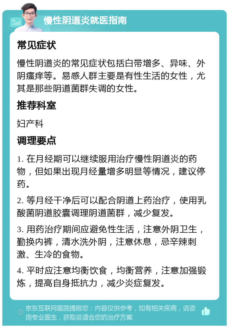 慢性阴道炎就医指南 常见症状 慢性阴道炎的常见症状包括白带增多、异味、外阴瘙痒等。易感人群主要是有性生活的女性，尤其是那些阴道菌群失调的女性。 推荐科室 妇产科 调理要点 1. 在月经期可以继续服用治疗慢性阴道炎的药物，但如果出现月经量增多明显等情况，建议停药。 2. 等月经干净后可以配合阴道上药治疗，使用乳酸菌阴道胶囊调理阴道菌群，减少复发。 3. 用药治疗期间应避免性生活，注意外阴卫生，勤换内裤，清水洗外阴，注意休息，忌辛辣刺激、生冷的食物。 4. 平时应注意均衡饮食，均衡营养，注意加强锻炼，提高自身抵抗力，减少炎症复发。