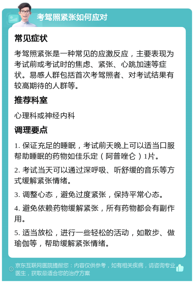 考驾照紧张如何应对 常见症状 考驾照紧张是一种常见的应激反应，主要表现为考试前或考试时的焦虑、紧张、心跳加速等症状。易感人群包括首次考驾照者、对考试结果有较高期待的人群等。 推荐科室 心理科或神经内科 调理要点 1. 保证充足的睡眠，考试前天晚上可以适当口服帮助睡眠的药物如佳乐定（阿普唑仑）1片。 2. 考试当天可以通过深呼吸、听舒缓的音乐等方式缓解紧张情绪。 3. 调整心态，避免过度紧张，保持平常心态。 4. 避免依赖药物缓解紧张，所有药物都会有副作用。 5. 适当放松，进行一些轻松的活动，如散步、做瑜伽等，帮助缓解紧张情绪。