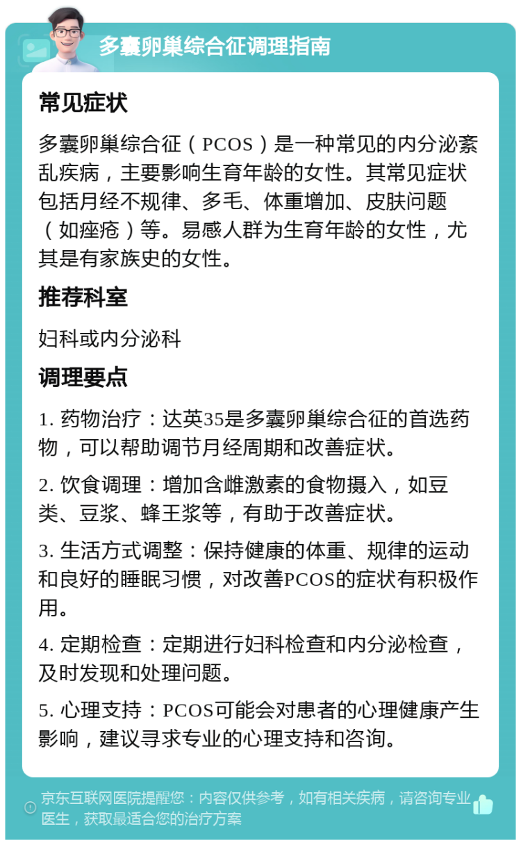 多囊卵巢综合征调理指南 常见症状 多囊卵巢综合征（PCOS）是一种常见的内分泌紊乱疾病，主要影响生育年龄的女性。其常见症状包括月经不规律、多毛、体重增加、皮肤问题（如痤疮）等。易感人群为生育年龄的女性，尤其是有家族史的女性。 推荐科室 妇科或内分泌科 调理要点 1. 药物治疗：达英35是多囊卵巢综合征的首选药物，可以帮助调节月经周期和改善症状。 2. 饮食调理：增加含雌激素的食物摄入，如豆类、豆浆、蜂王浆等，有助于改善症状。 3. 生活方式调整：保持健康的体重、规律的运动和良好的睡眠习惯，对改善PCOS的症状有积极作用。 4. 定期检查：定期进行妇科检查和内分泌检查，及时发现和处理问题。 5. 心理支持：PCOS可能会对患者的心理健康产生影响，建议寻求专业的心理支持和咨询。