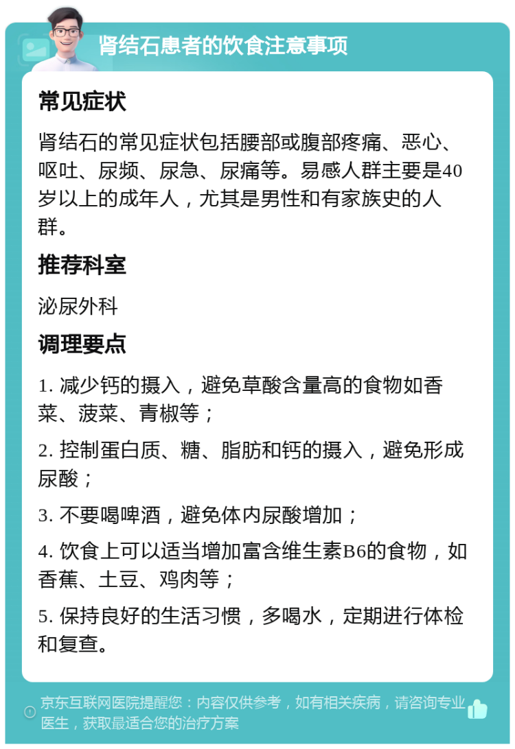 肾结石患者的饮食注意事项 常见症状 肾结石的常见症状包括腰部或腹部疼痛、恶心、呕吐、尿频、尿急、尿痛等。易感人群主要是40岁以上的成年人，尤其是男性和有家族史的人群。 推荐科室 泌尿外科 调理要点 1. 减少钙的摄入，避免草酸含量高的食物如香菜、菠菜、青椒等； 2. 控制蛋白质、糖、脂肪和钙的摄入，避免形成尿酸； 3. 不要喝啤酒，避免体内尿酸增加； 4. 饮食上可以适当增加富含维生素B6的食物，如香蕉、土豆、鸡肉等； 5. 保持良好的生活习惯，多喝水，定期进行体检和复查。