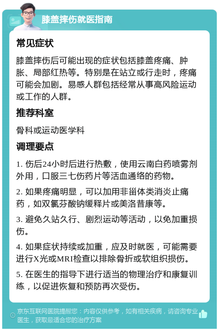 膝盖摔伤就医指南 常见症状 膝盖摔伤后可能出现的症状包括膝盖疼痛、肿胀、局部红热等。特别是在站立或行走时，疼痛可能会加剧。易感人群包括经常从事高风险运动或工作的人群。 推荐科室 骨科或运动医学科 调理要点 1. 伤后24小时后进行热敷，使用云南白药喷雾剂外用，口服三七伤药片等活血通络的药物。 2. 如果疼痛明显，可以加用非甾体类消炎止痛药，如双氯芬酸钠缓释片或美洛昔康等。 3. 避免久站久行、剧烈运动等活动，以免加重损伤。 4. 如果症状持续或加重，应及时就医，可能需要进行X光或MRI检查以排除骨折或软组织损伤。 5. 在医生的指导下进行适当的物理治疗和康复训练，以促进恢复和预防再次受伤。