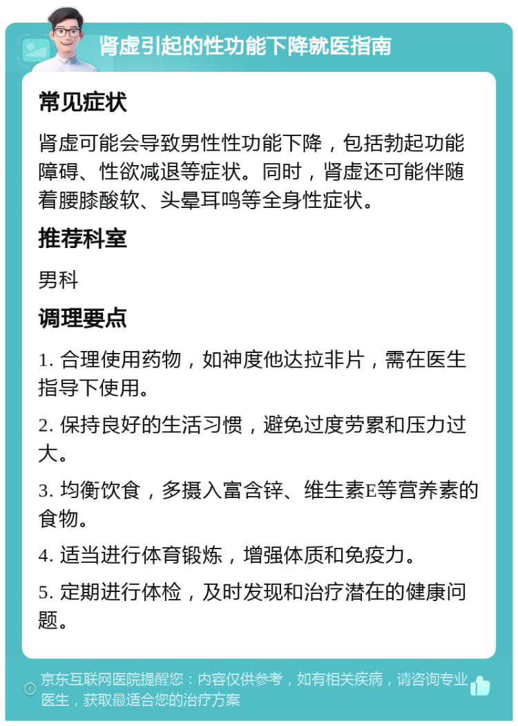 肾虚引起的性功能下降就医指南 常见症状 肾虚可能会导致男性性功能下降，包括勃起功能障碍、性欲减退等症状。同时，肾虚还可能伴随着腰膝酸软、头晕耳鸣等全身性症状。 推荐科室 男科 调理要点 1. 合理使用药物，如神度他达拉非片，需在医生指导下使用。 2. 保持良好的生活习惯，避免过度劳累和压力过大。 3. 均衡饮食，多摄入富含锌、维生素E等营养素的食物。 4. 适当进行体育锻炼，增强体质和免疫力。 5. 定期进行体检，及时发现和治疗潜在的健康问题。