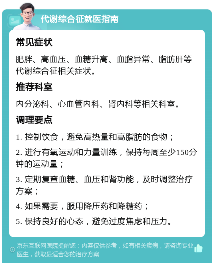 代谢综合征就医指南 常见症状 肥胖、高血压、血糖升高、血脂异常、脂肪肝等代谢综合征相关症状。 推荐科室 内分泌科、心血管内科、肾内科等相关科室。 调理要点 1. 控制饮食，避免高热量和高脂肪的食物； 2. 进行有氧运动和力量训练，保持每周至少150分钟的运动量； 3. 定期复查血糖、血压和肾功能，及时调整治疗方案； 4. 如果需要，服用降压药和降糖药； 5. 保持良好的心态，避免过度焦虑和压力。