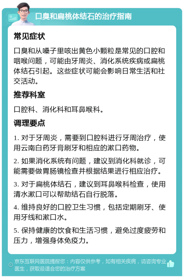 口臭和扁桃体结石的治疗指南 常见症状 口臭和从嗓子里咳出黄色小颗粒是常见的口腔和咽喉问题，可能由牙周炎、消化系统疾病或扁桃体结石引起。这些症状可能会影响日常生活和社交活动。 推荐科室 口腔科、消化科和耳鼻喉科。 调理要点 1. 对于牙周炎，需要到口腔科进行牙周治疗，使用云南白药牙膏刷牙和相应的漱口药物。 2. 如果消化系统有问题，建议到消化科就诊，可能需要做胃肠镜检查并根据结果进行相应治疗。 3. 对于扁桃体结石，建议到耳鼻喉科检查，使用清水漱口可以帮助结石自行脱落。 4. 维持良好的口腔卫生习惯，包括定期刷牙、使用牙线和漱口水。 5. 保持健康的饮食和生活习惯，避免过度疲劳和压力，增强身体免疫力。