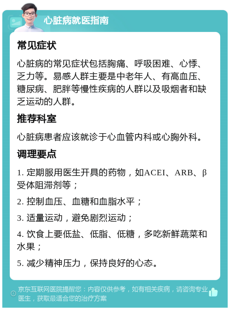 心脏病就医指南 常见症状 心脏病的常见症状包括胸痛、呼吸困难、心悸、乏力等。易感人群主要是中老年人、有高血压、糖尿病、肥胖等慢性疾病的人群以及吸烟者和缺乏运动的人群。 推荐科室 心脏病患者应该就诊于心血管内科或心胸外科。 调理要点 1. 定期服用医生开具的药物，如ACEI、ARB、β受体阻滞剂等； 2. 控制血压、血糖和血脂水平； 3. 适量运动，避免剧烈运动； 4. 饮食上要低盐、低脂、低糖，多吃新鲜蔬菜和水果； 5. 减少精神压力，保持良好的心态。