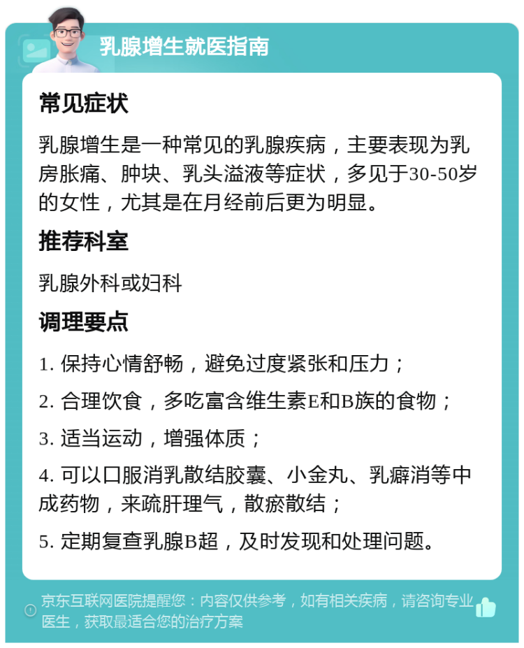 乳腺增生就医指南 常见症状 乳腺增生是一种常见的乳腺疾病，主要表现为乳房胀痛、肿块、乳头溢液等症状，多见于30-50岁的女性，尤其是在月经前后更为明显。 推荐科室 乳腺外科或妇科 调理要点 1. 保持心情舒畅，避免过度紧张和压力； 2. 合理饮食，多吃富含维生素E和B族的食物； 3. 适当运动，增强体质； 4. 可以口服消乳散结胶囊、小金丸、乳癖消等中成药物，来疏肝理气，散瘀散结； 5. 定期复查乳腺B超，及时发现和处理问题。