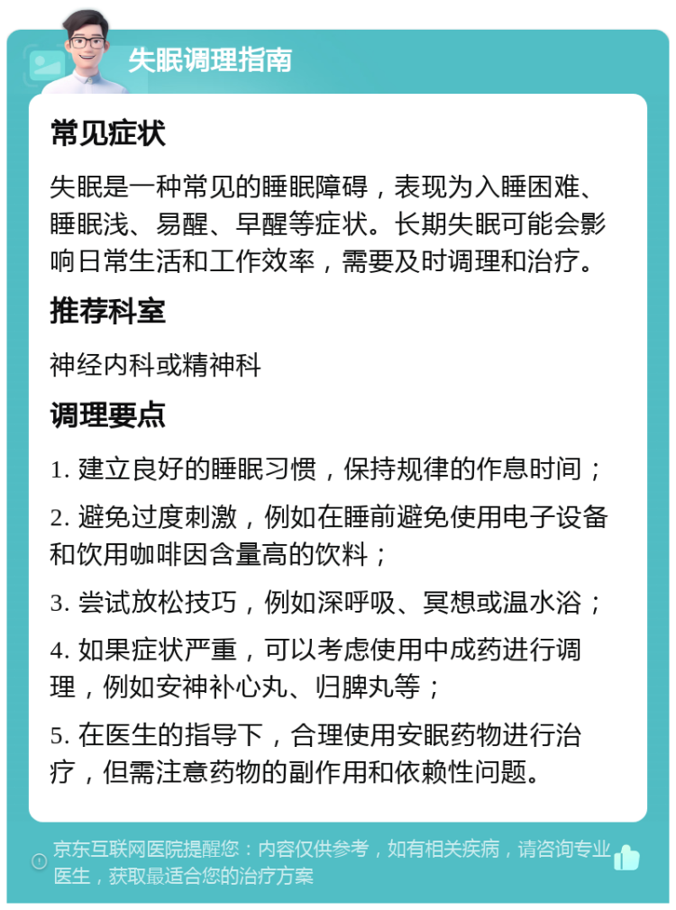 失眠调理指南 常见症状 失眠是一种常见的睡眠障碍，表现为入睡困难、睡眠浅、易醒、早醒等症状。长期失眠可能会影响日常生活和工作效率，需要及时调理和治疗。 推荐科室 神经内科或精神科 调理要点 1. 建立良好的睡眠习惯，保持规律的作息时间； 2. 避免过度刺激，例如在睡前避免使用电子设备和饮用咖啡因含量高的饮料； 3. 尝试放松技巧，例如深呼吸、冥想或温水浴； 4. 如果症状严重，可以考虑使用中成药进行调理，例如安神补心丸、归脾丸等； 5. 在医生的指导下，合理使用安眠药物进行治疗，但需注意药物的副作用和依赖性问题。