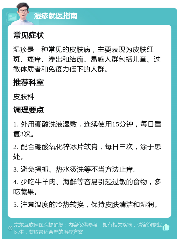 湿疹就医指南 常见症状 湿疹是一种常见的皮肤病，主要表现为皮肤红斑、瘙痒、渗出和结痂。易感人群包括儿童、过敏体质者和免疫力低下的人群。 推荐科室 皮肤科 调理要点 1. 外用硼酸洗液湿敷，连续使用15分钟，每日重复3次。 2. 配合硼酸氧化锌冰片软膏，每日三次，涂于患处。 3. 避免搔抓、热水烫洗等不当方法止痒。 4. 少吃牛羊肉、海鲜等容易引起过敏的食物，多吃蔬果。 5. 注意温度的冷热转换，保持皮肤清洁和湿润。