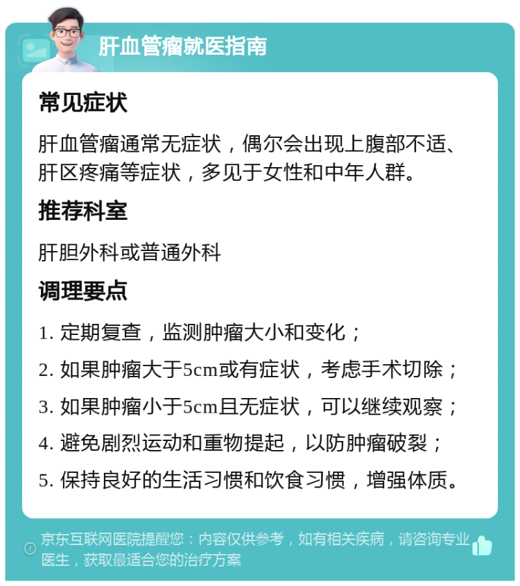 肝血管瘤就医指南 常见症状 肝血管瘤通常无症状，偶尔会出现上腹部不适、肝区疼痛等症状，多见于女性和中年人群。 推荐科室 肝胆外科或普通外科 调理要点 1. 定期复查，监测肿瘤大小和变化； 2. 如果肿瘤大于5cm或有症状，考虑手术切除； 3. 如果肿瘤小于5cm且无症状，可以继续观察； 4. 避免剧烈运动和重物提起，以防肿瘤破裂； 5. 保持良好的生活习惯和饮食习惯，增强体质。