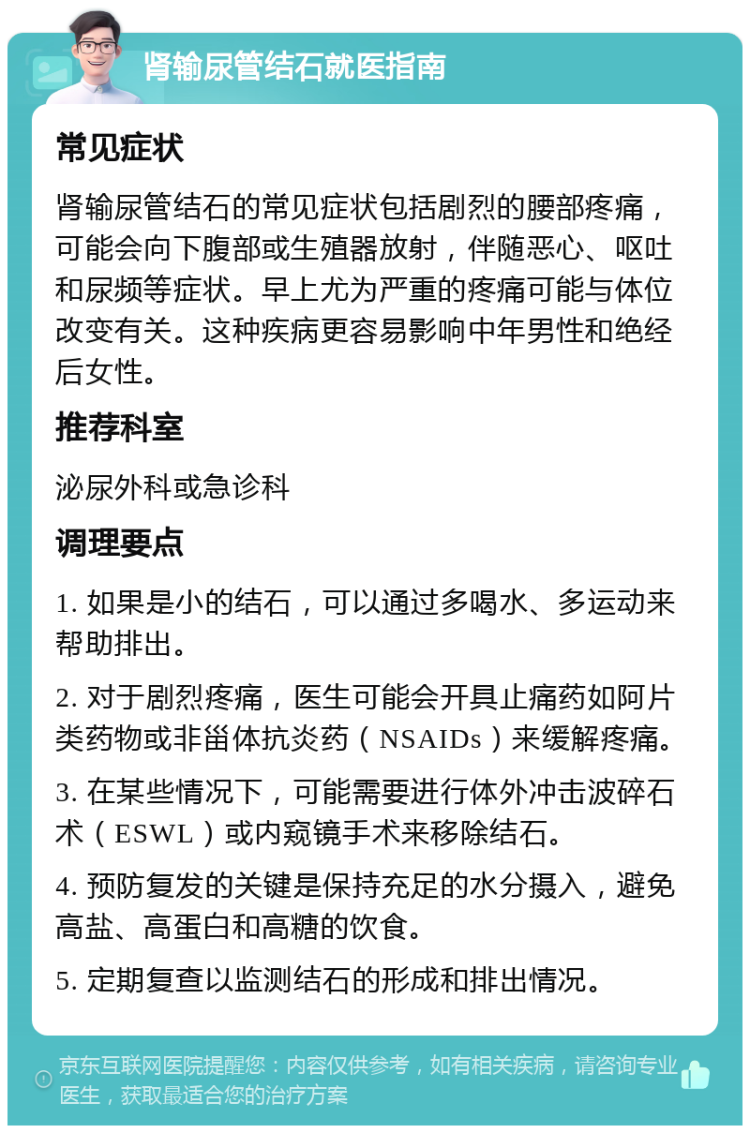 肾输尿管结石就医指南 常见症状 肾输尿管结石的常见症状包括剧烈的腰部疼痛，可能会向下腹部或生殖器放射，伴随恶心、呕吐和尿频等症状。早上尤为严重的疼痛可能与体位改变有关。这种疾病更容易影响中年男性和绝经后女性。 推荐科室 泌尿外科或急诊科 调理要点 1. 如果是小的结石，可以通过多喝水、多运动来帮助排出。 2. 对于剧烈疼痛，医生可能会开具止痛药如阿片类药物或非甾体抗炎药（NSAIDs）来缓解疼痛。 3. 在某些情况下，可能需要进行体外冲击波碎石术（ESWL）或内窥镜手术来移除结石。 4. 预防复发的关键是保持充足的水分摄入，避免高盐、高蛋白和高糖的饮食。 5. 定期复查以监测结石的形成和排出情况。