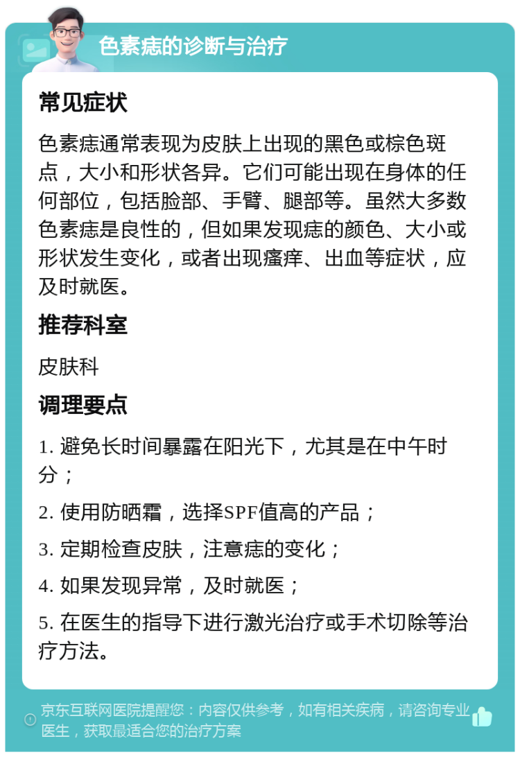 色素痣的诊断与治疗 常见症状 色素痣通常表现为皮肤上出现的黑色或棕色斑点，大小和形状各异。它们可能出现在身体的任何部位，包括脸部、手臂、腿部等。虽然大多数色素痣是良性的，但如果发现痣的颜色、大小或形状发生变化，或者出现瘙痒、出血等症状，应及时就医。 推荐科室 皮肤科 调理要点 1. 避免长时间暴露在阳光下，尤其是在中午时分； 2. 使用防晒霜，选择SPF值高的产品； 3. 定期检查皮肤，注意痣的变化； 4. 如果发现异常，及时就医； 5. 在医生的指导下进行激光治疗或手术切除等治疗方法。