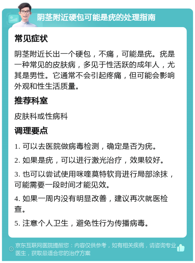 阴茎附近硬包可能是疣的处理指南 常见症状 阴茎附近长出一个硬包，不痛，可能是疣。疣是一种常见的皮肤病，多见于性活跃的成年人，尤其是男性。它通常不会引起疼痛，但可能会影响外观和性生活质量。 推荐科室 皮肤科或性病科 调理要点 1. 可以去医院做病毒检测，确定是否为疣。 2. 如果是疣，可以进行激光治疗，效果较好。 3. 也可以尝试使用咪喹莫特软膏进行局部涂抹，可能需要一段时间才能见效。 4. 如果一周内没有明显改善，建议再次就医检查。 5. 注意个人卫生，避免性行为传播病毒。