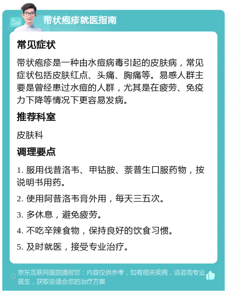 带状疱疹就医指南 常见症状 带状疱疹是一种由水痘病毒引起的皮肤病，常见症状包括皮肤红点、头痛、胸痛等。易感人群主要是曾经患过水痘的人群，尤其是在疲劳、免疫力下降等情况下更容易发病。 推荐科室 皮肤科 调理要点 1. 服用伐昔洛韦、甲钴胺、萘普生口服药物，按说明书用药。 2. 使用阿昔洛韦膏外用，每天三五次。 3. 多休息，避免疲劳。 4. 不吃辛辣食物，保持良好的饮食习惯。 5. 及时就医，接受专业治疗。