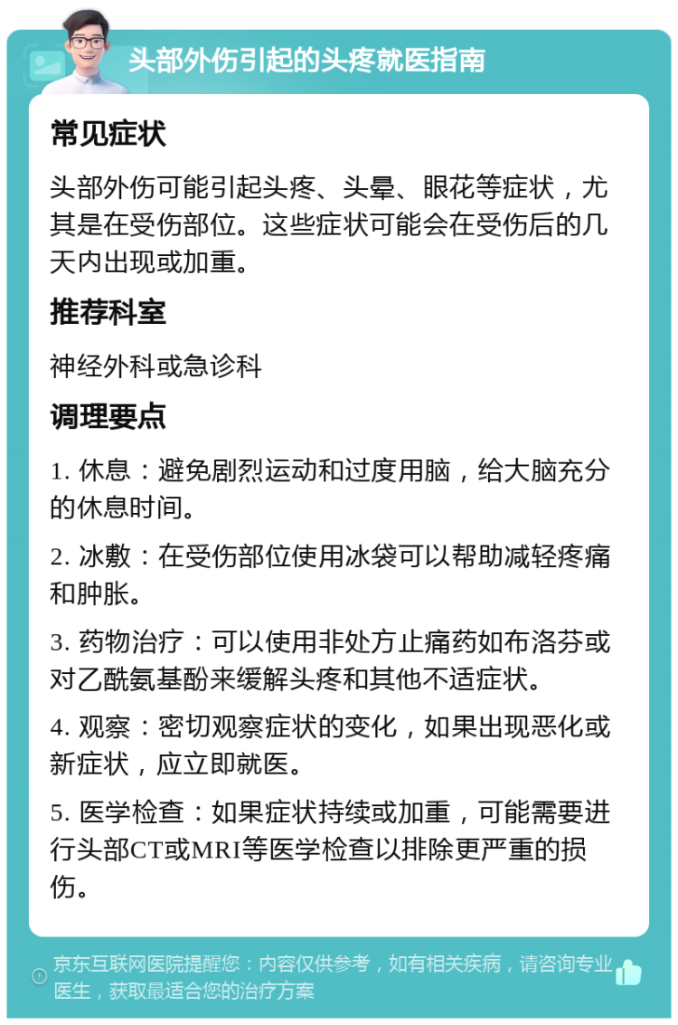 头部外伤引起的头疼就医指南 常见症状 头部外伤可能引起头疼、头晕、眼花等症状，尤其是在受伤部位。这些症状可能会在受伤后的几天内出现或加重。 推荐科室 神经外科或急诊科 调理要点 1. 休息：避免剧烈运动和过度用脑，给大脑充分的休息时间。 2. 冰敷：在受伤部位使用冰袋可以帮助减轻疼痛和肿胀。 3. 药物治疗：可以使用非处方止痛药如布洛芬或对乙酰氨基酚来缓解头疼和其他不适症状。 4. 观察：密切观察症状的变化，如果出现恶化或新症状，应立即就医。 5. 医学检查：如果症状持续或加重，可能需要进行头部CT或MRI等医学检查以排除更严重的损伤。